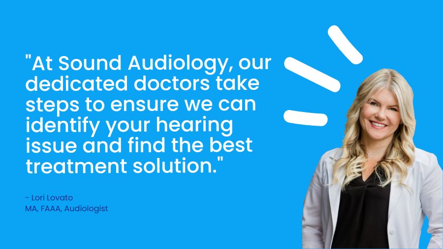 At Sound Audiology, our dedicated doctors take steps to ensure we can identify your hearing issue and find the best treatment solution.